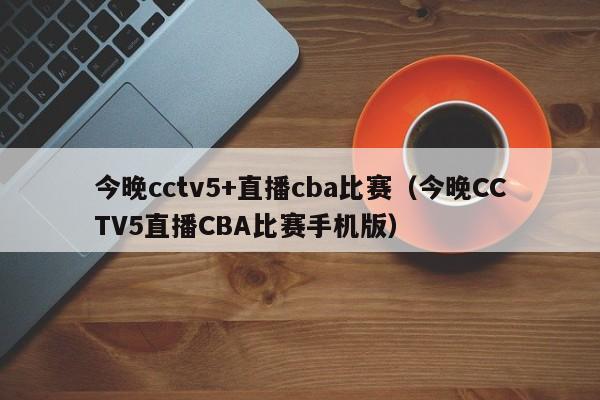 今晚cctv5+直播cba比赛（今晚CCTV5直播CBA比赛手机版）