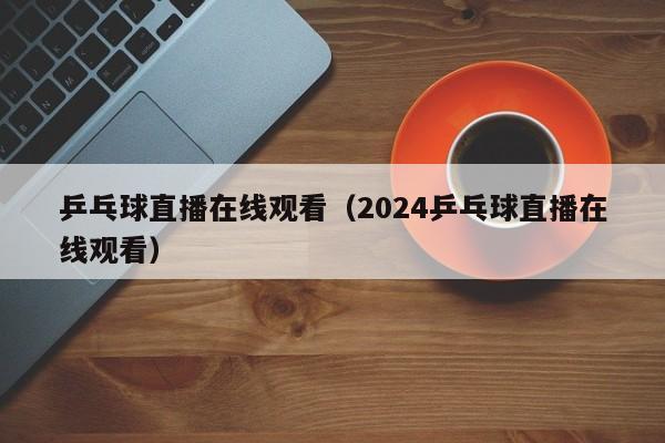 乒乓球直播在线观看（2024乒乓球直播在线观看）