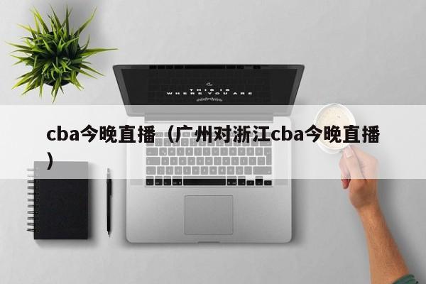 cba今晚直播（广州对浙江cba今晚直播）