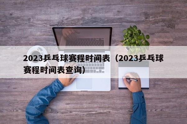 2023乒乓球赛程时间表（2023乒乓球赛程时间表查询）