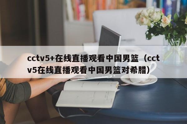 cctv5+在线直播观看中国男篮（cctv5在线直播观看中国男篮对希腊）