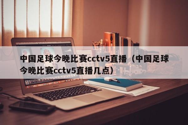 中国足球今晚比赛cctv5直播（中国足球今晚比赛cctv5直播几点）