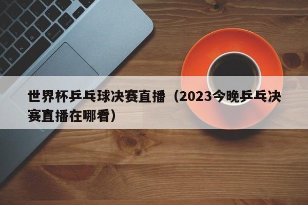 世界杯乒乓球决赛直播（2023今晚乒乓决赛直播在哪看）