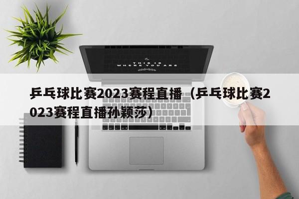 乒乓球比赛2023赛程直播（乒乓球比赛2023赛程直播孙颖莎）