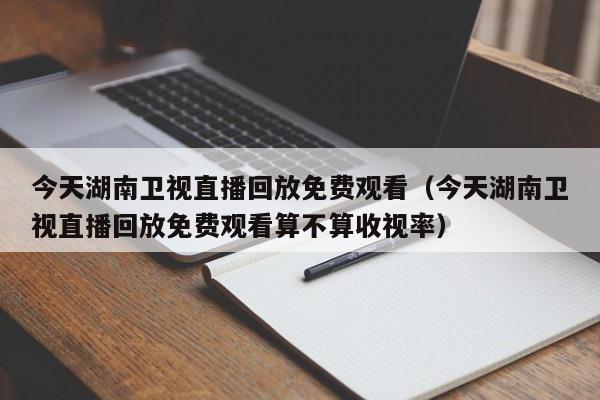 今天湖南卫视直播回放免费观看（今天湖南卫视直播回放免费观看算不算收视率）