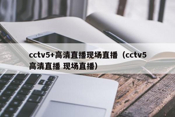 cctv5+高清直播现场直播（cctv5高清直播 现场直播）