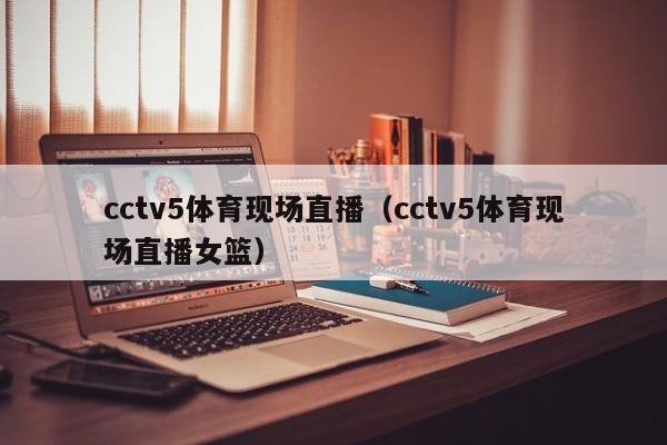 cctv5体育现场直播（cctv5体育现场直播女篮）