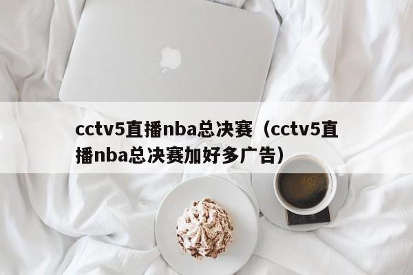 cctv5直播nba总决赛（cctv5直播nba总决赛加好多广告）