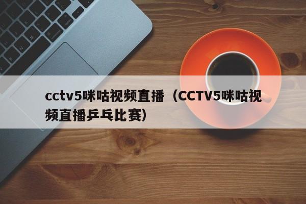 cctv5咪咕视频直播（CCTV5咪咕视频直播乒乓比赛）