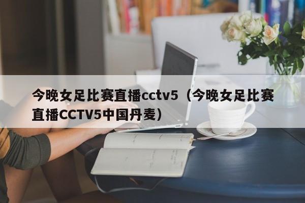 今晚女足比赛直播cctv5（今晚女足比赛直播CCTV5中国丹麦）