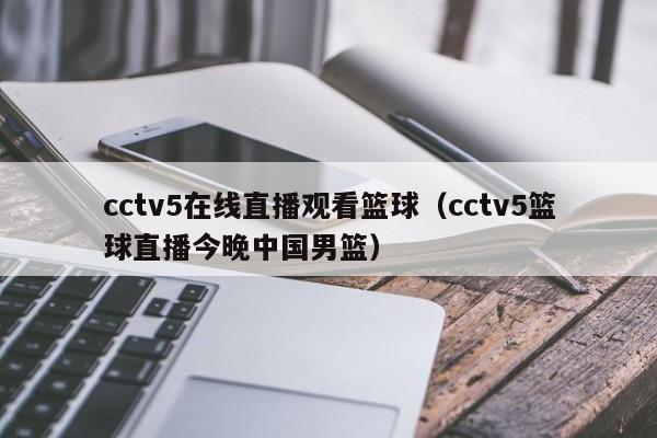 cctv5在线直播观看篮球（cctv5篮球直播今晚中国男篮）