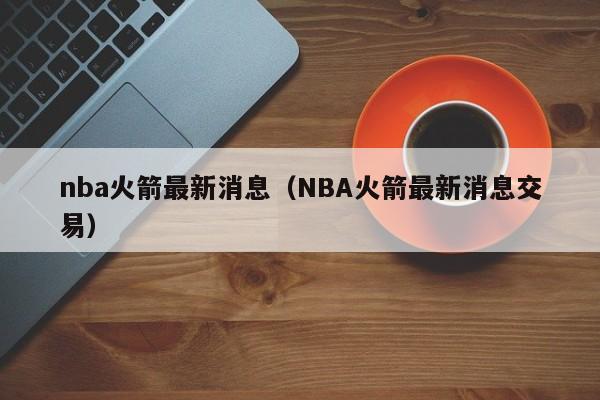 nba火箭最新消息（NBA火箭最新消息交易）