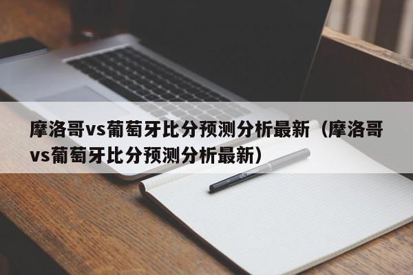 摩洛哥vs葡萄牙比分预测分析最新（摩洛哥vs葡萄牙比分预测分析最新）