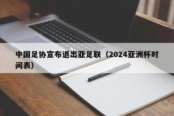 中国足协宣布退出亚足联（2024亚洲杯时间表）