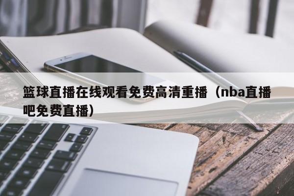 篮球直播在线观看免费高清重播（nba直播吧免费直播）