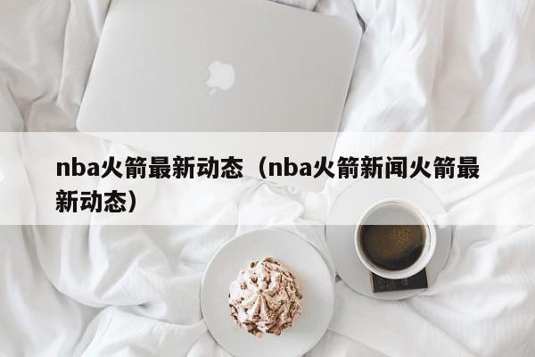 nba火箭最新动态（nba火箭新闻火箭最新动态）