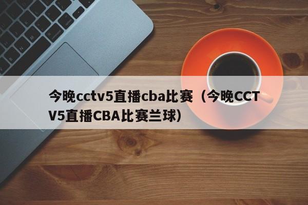 今晚cctv5直播cba比赛（今晚CCTV5直播CBA比赛兰球）