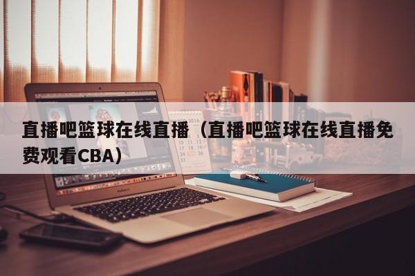 直播吧篮球在线直播（直播吧篮球在线直播免费观看CBA）